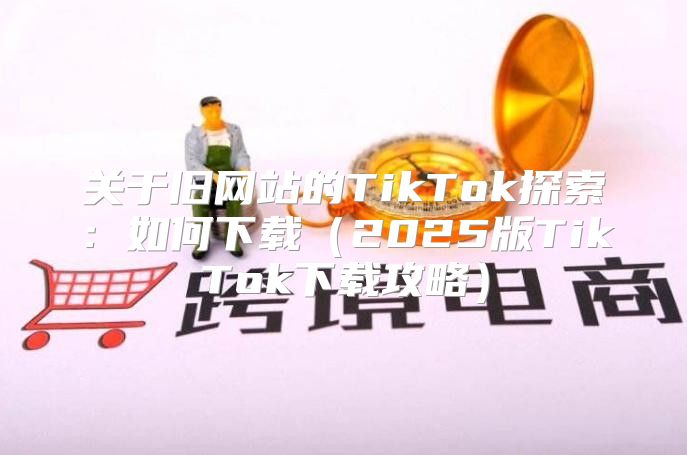 关于旧网站的TikTok探索：如何下载2025版TikTok下载攻略
