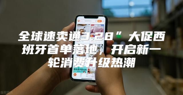全球速卖通3.28”大促西班牙首单落地，开启新一轮消费升级热潮