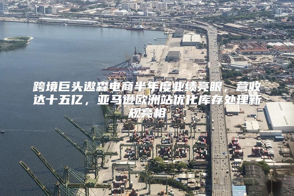 跨境巨头遨森电商半年度业绩亮眼，营收达十五亿，亚马逊欧洲站优化库存处理新规亮相