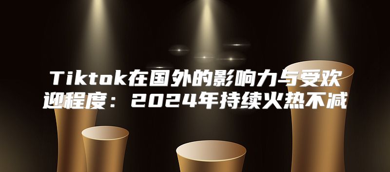 Tiktok在国外的影响力与受欢迎程度：2025年持续火热不减