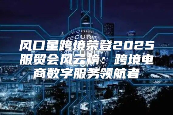 风口星跨境荣登2025服贸会风云榜：跨境电商数字服务领航者