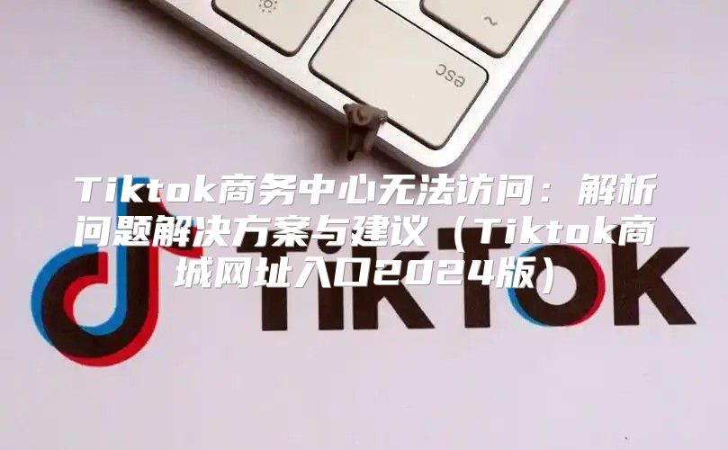 Tiktok商务中心无法访问：解析问题解决方案与建议Tiktok商城网址入口2025版
