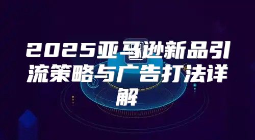 2025亚马逊新品引流策略与广告打法详解