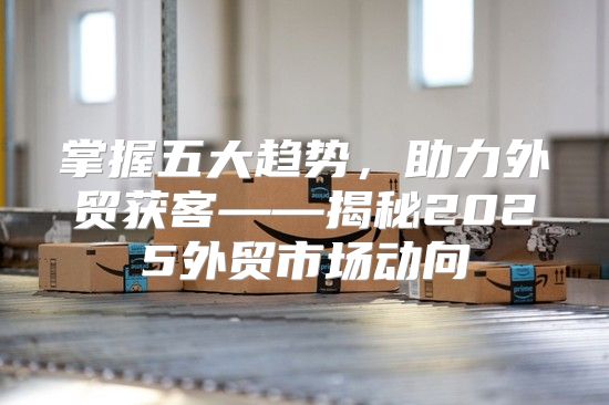 掌握五大趋势，助力外贸获客——揭秘2025外贸市场动向