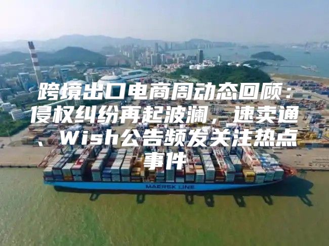 跨境出口电商周动态回顾：侵权纠纷再起波澜，速卖通、Wish公告频发关注热点事件