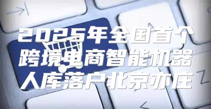 2025年全国首个跨境电商智能机器人库落户北京亦庄