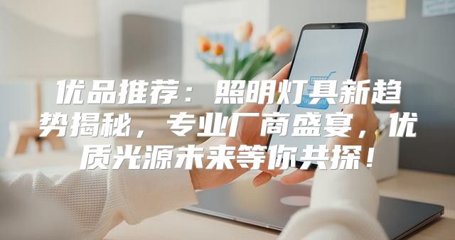 优品推荐：照明灯具新趋势揭秘，专业厂商盛宴，优质光源未来等你共探！