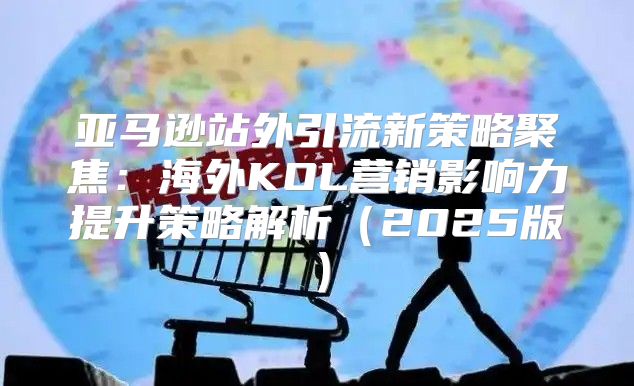 亚马逊站外引流新策略聚焦：海外KOL营销影响力提升策略解析2025版
