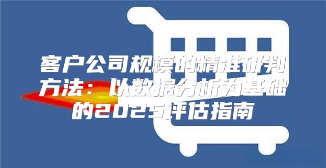 客户公司规模的精准研判方法：以数据分析为基础的2025评估指南