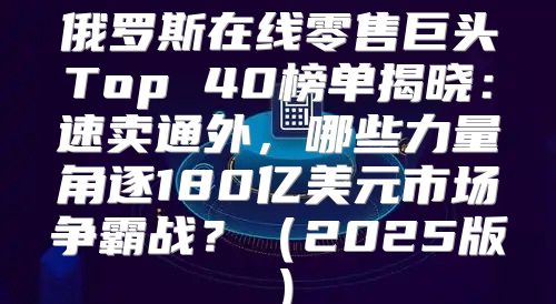俄罗斯在线零售巨头Top 40榜单揭晓：速卖通外，哪些力量角逐180亿美元市场争霸战？2025版