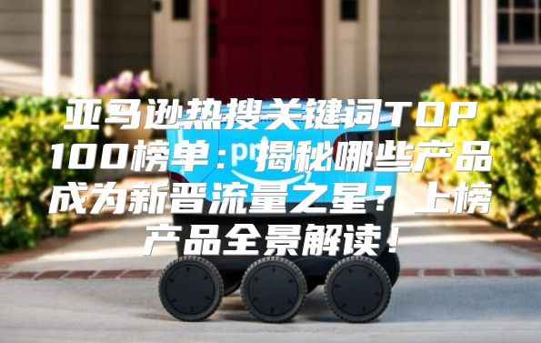 亚马逊热搜关键词TOP100榜单：揭秘哪些产品成为新晋流量之星？上榜产品全景解读！