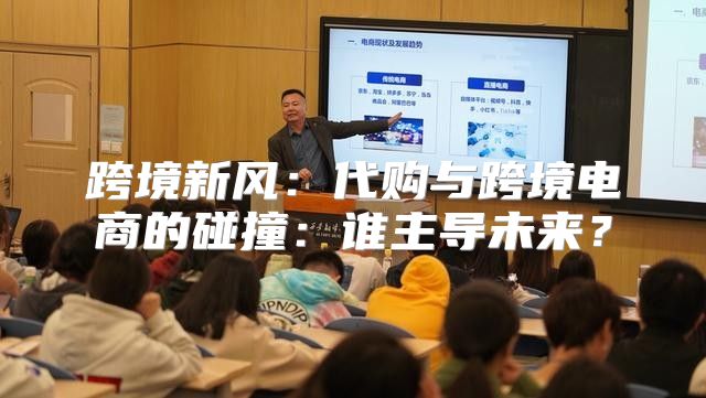跨境新风：代购与跨境电商的碰撞：谁主导未来？