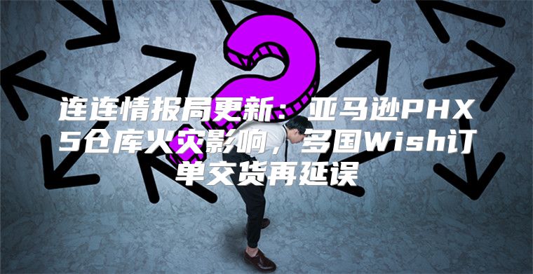 连连情报局更新：亚马逊PHX5仓库火灾影响，多国Wish订单交货再延误