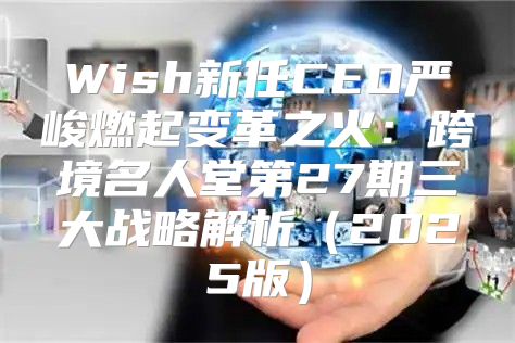 Wish新任CEO严峻燃起变革之火：跨境名人堂第27期三大战略解析2025版