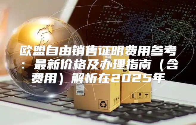 欧盟自由销售证明费用参考：最新价格及办理指南含费用解析在2025年