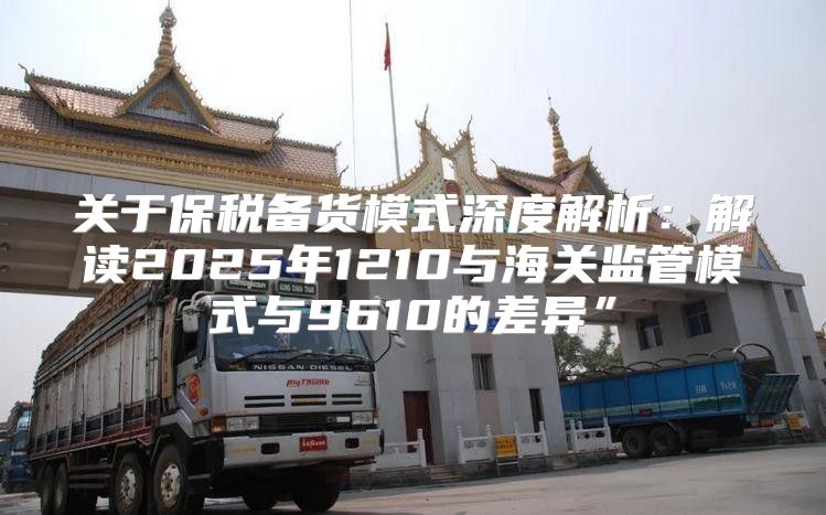 关于保税备货模式深度解析：解读2025年1210与海关监管模式与9610的差异”