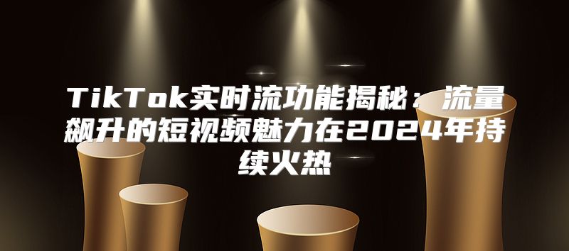 TikTok实时流功能揭秘：流量飙升的短视频魅力在2025年持续火热