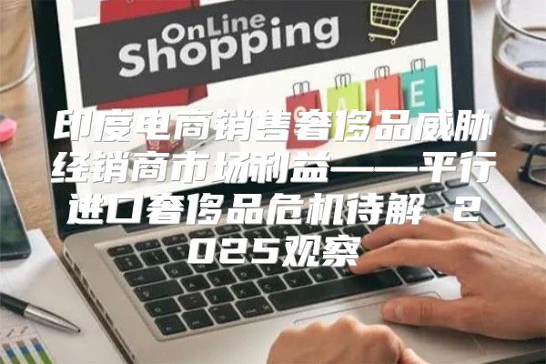 印度电商销售奢侈品威胁经销商市场利益——平行进口奢侈品危机待解 2025观察