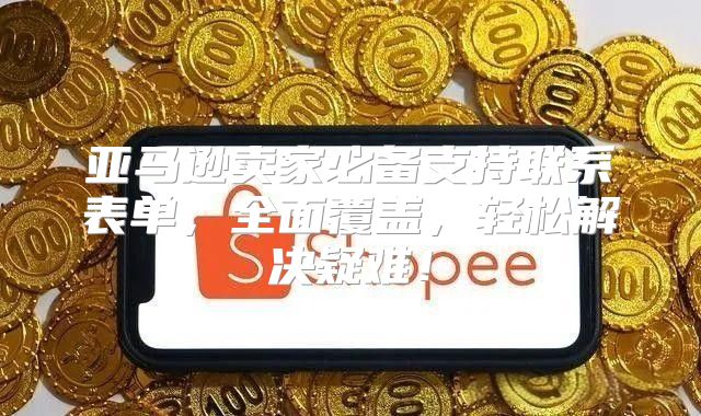 亚马逊卖家必备支持联系表单，全面覆盖，轻松解决疑难！