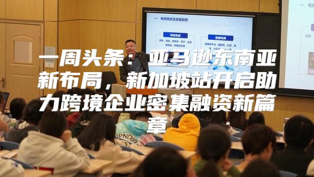 一周头条：亚马逊东南亚新布局，新加坡站开启助力跨境企业密集融资新篇章