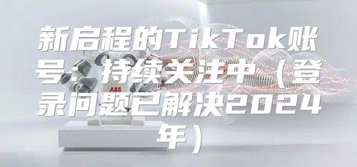 新启程的TikTok账号：持续关注中登录问题已解决2025年