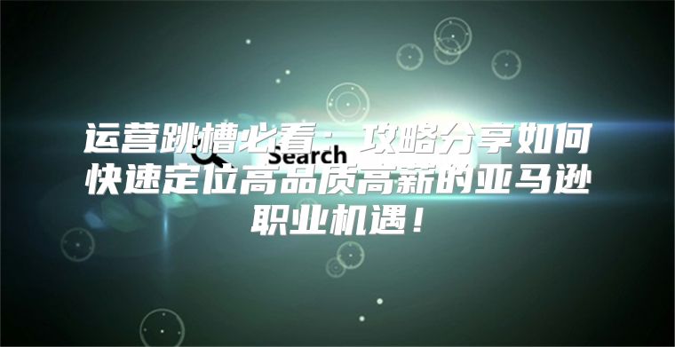 运营跳槽必看：攻略分享如何快速定位高品质高薪的亚马逊职业机遇！