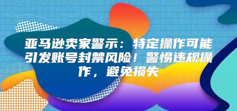 亚马逊卖家警示：特定操作可能引发账号封禁风险！警惕违规操作，避免损失