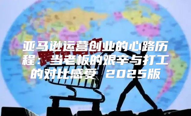 亚马逊运营创业的心路历程：当老板的艰辛与打工的对比感受 2025版