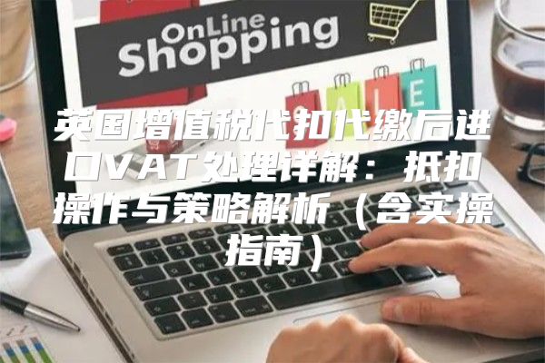 英国增值税代扣代缴后进口VAT处理详解：抵扣操作与策略解析含实操指南