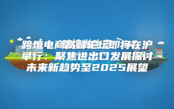 跨境电商高峰论坛即将在沪举行：聚焦进出口发展探讨未来新趋势至2025展望