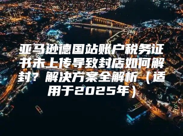 亚马逊德国站账户税务证书未上传导致封店如何解封？解决方案全解析适用于2025年