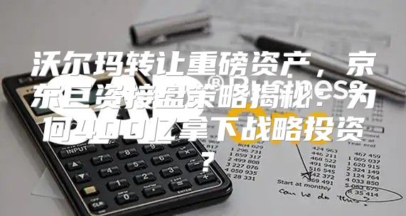 沃尔玛转让重磅资产，京东巨资接盘策略揭秘：为何400亿拿下战略投资？