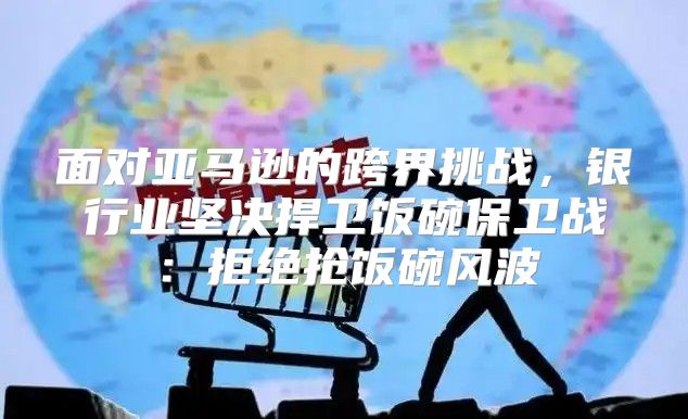 面对亚马逊的跨界挑战，银行业坚决捍卫饭碗保卫战：拒绝抢饭碗风波