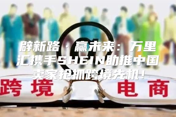 辟新路·赢未来：万里汇携手SHEIN助推中国卖家抢抓跨境先机！