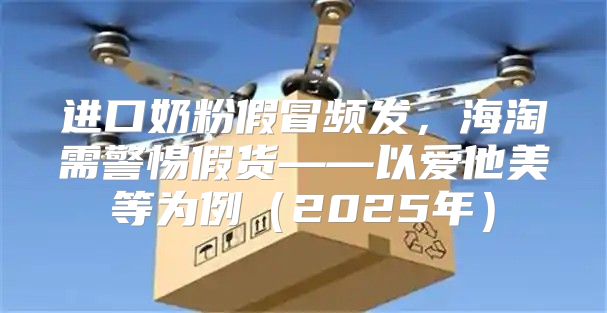进口奶粉假冒频发，海淘需警惕假货——以爱他美等为例2025年
