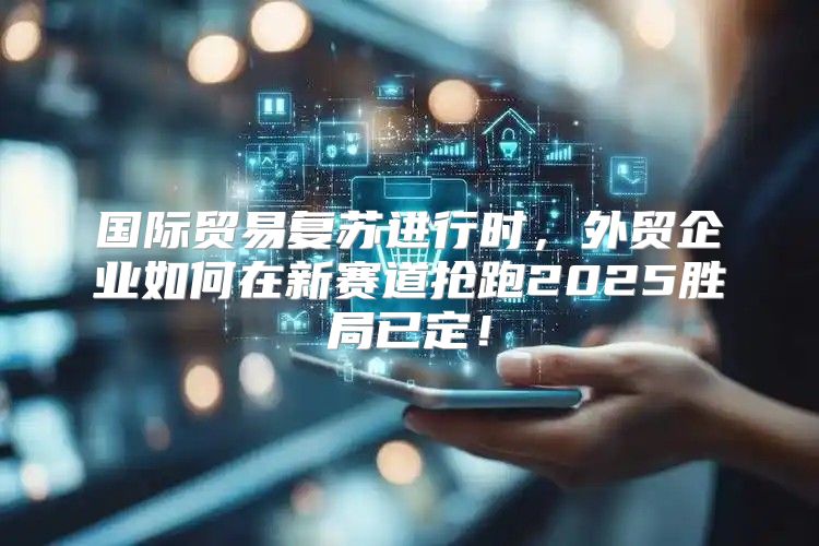 国际贸易复苏进行时，外贸企业如何在新赛道抢跑2025胜局已定！