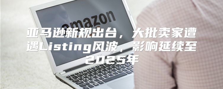 亚马逊新规出台，大批卖家遭遇Listing风波，影响延续至2025年