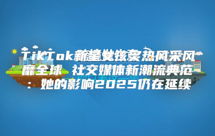 TikTok新星女孩炙热风采风靡全球 社交媒体新潮流典范：她的影响2025仍在延续