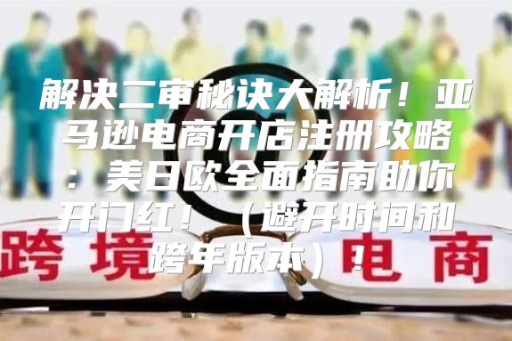 解决二审秘诀大解析！亚马逊电商开店注册攻略：美日欧全面指南助你开门红！避开时间和跨年版本！