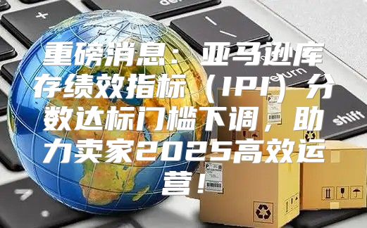 重磅消息：亚马逊库存绩效指标IPI分数达标门槛下调，助力卖家2025高效运营！