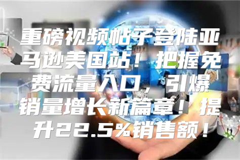 重磅视频帖子登陆亚马逊美国站！把握免费流量入口，引爆销量增长新篇章！提升22.5%销售额！