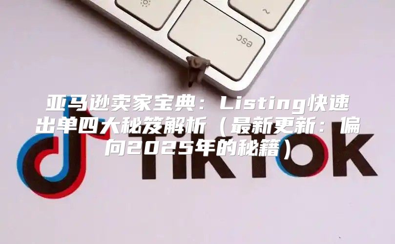 亚马逊卖家宝典：Listing快速出单四大秘笈解析最新更新：偏向2025年的秘籍