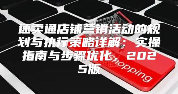 速卖通店铺营销活动的规划与执行策略详解：实操指南与步骤优化，2025版