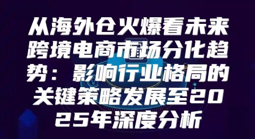 从海外仓火爆看未来跨境电商市场分化趋势：影响行业格局的关键策略发展至2025年深度分析
