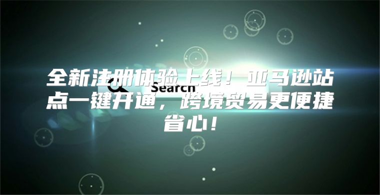 全新注册体验上线！亚马逊站点一键开通，跨境贸易更便捷省心！