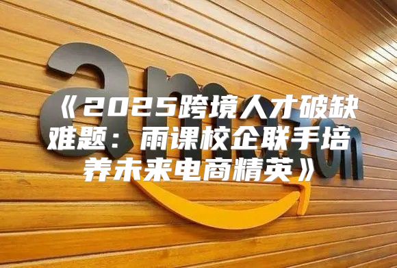 2025跨境人才破缺难题：雨课校企联手培养未来电商精英