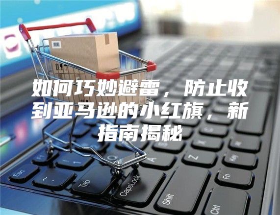 如何巧妙避雷，防止收到亚马逊的小红旗，新指南揭秘
