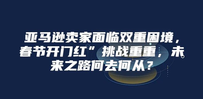 亚马逊卖家面临双重困境，春节开门红”挑战重重，未来之路何去何从？