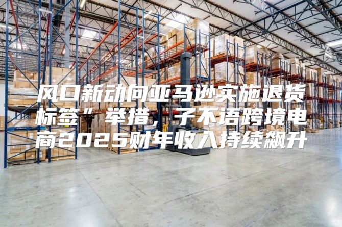 风口新动向亚马逊实施退货标签”举措，子不语跨境电商2025财年收入持续飙升