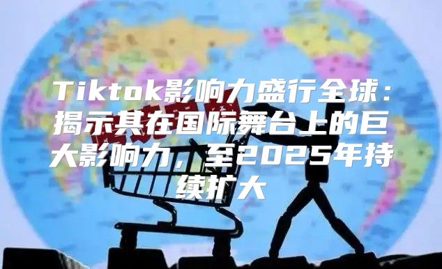 Tiktok影响力盛行全球：揭示其在国际舞台上的巨大影响力，至2025年持续扩大